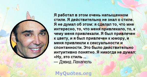 Я работал в этом очень напыщенном стиле. Я действительно не знал о стиле. Я не думал об этом: я сделал то, что мне интересно, то, что меня привлекало, то, к чему меня привлекали. Я был привлечен к цвету, и я был