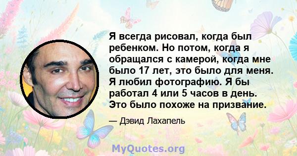 Я всегда рисовал, когда был ребенком. Но потом, когда я обращался с камерой, когда мне было 17 лет, это было для меня. Я любил фотографию. Я бы работал 4 или 5 часов в день. Это было похоже на призвание.