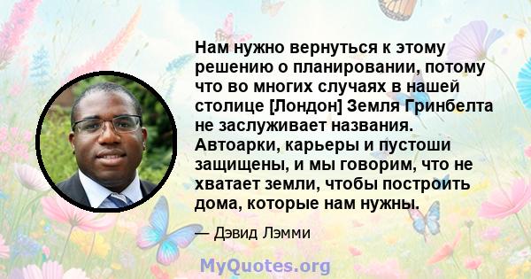 Нам нужно вернуться к этому решению о планировании, потому что во многих случаях в нашей столице [Лондон] Земля Гринбелта не заслуживает названия. Автоарки, карьеры и пустоши защищены, и мы говорим, что не хватает