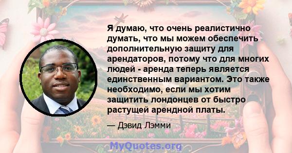 Я думаю, что очень реалистично думать, что мы можем обеспечить дополнительную защиту для арендаторов, потому что для многих людей - аренда теперь является единственным вариантом. Это также необходимо, если мы хотим