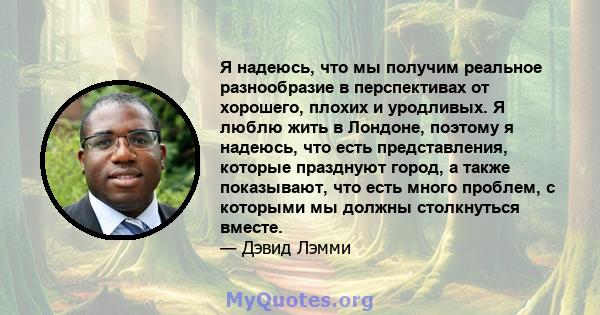 Я надеюсь, что мы получим реальное разнообразие в перспективах от хорошего, плохих и уродливых. Я люблю жить в Лондоне, поэтому я надеюсь, что есть представления, которые празднуют город, а также показывают, что есть