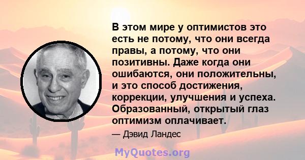 В этом мире у оптимистов это есть не потому, что они всегда правы, а потому, что они позитивны. Даже когда они ошибаются, они положительны, и это способ достижения, коррекции, улучшения и успеха. Образованный, открытый