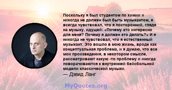 Поскольку я был студентом по химии и никогда не должен был быть музыкантом, я всегда чувствовал, что я посторонний, глядя на музыку, идущей: «Почему это интересно для меня? Почему я должен это делать?» И я никогда не