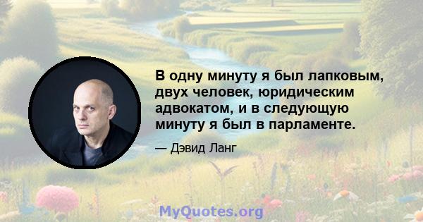 В одну минуту я был лапковым, двух человек, юридическим адвокатом, и в следующую минуту я был в парламенте.