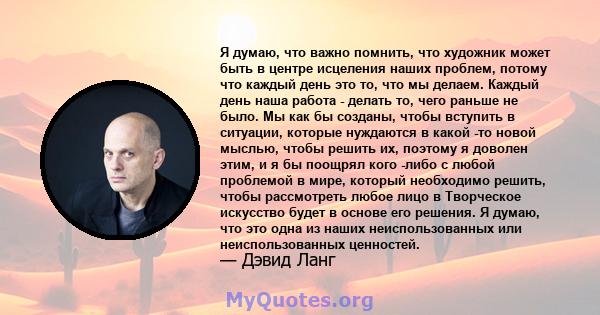 Я думаю, что важно помнить, что художник может быть в центре исцеления наших проблем, потому что каждый день это то, что мы делаем. Каждый день наша работа - делать то, чего раньше не было. Мы как бы созданы, чтобы