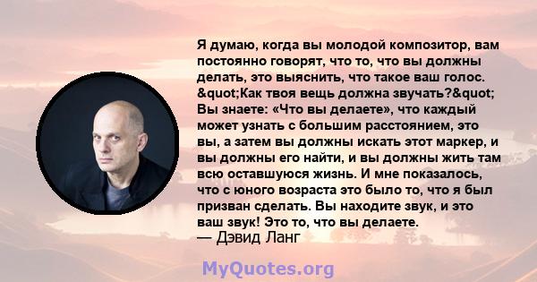 Я думаю, когда вы молодой композитор, вам постоянно говорят, что то, что вы должны делать, это выяснить, что такое ваш голос. "Как твоя вещь должна звучать?" Вы знаете: «Что вы делаете», что каждый может