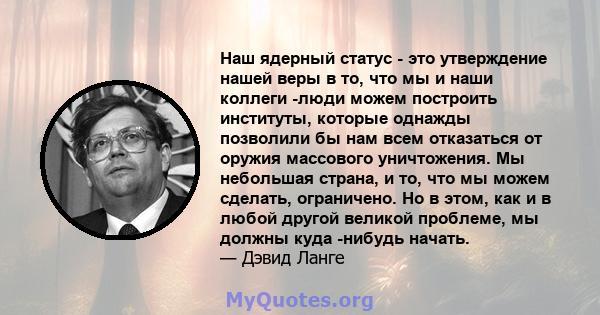 Наш ядерный статус - это утверждение нашей веры в то, что мы и наши коллеги -люди можем построить институты, которые однажды позволили бы нам всем отказаться от оружия массового уничтожения. Мы небольшая страна, и то,