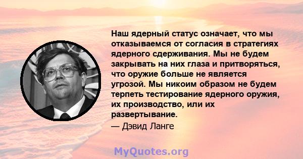 Наш ядерный статус означает, что мы отказываемся от согласия в стратегиях ядерного сдерживания. Мы не будем закрывать на них глаза и притворяться, что оружие больше не является угрозой. Мы никоим образом не будем