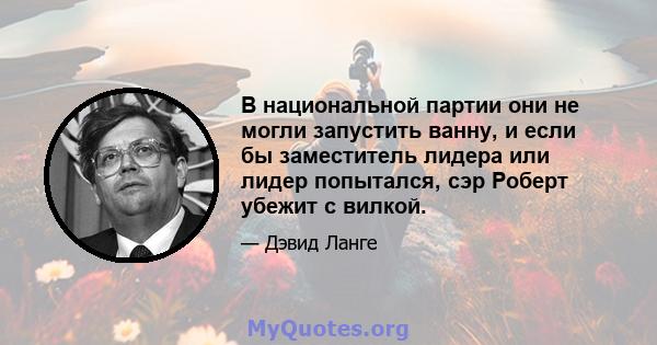 В национальной партии они не могли запустить ванну, и если бы заместитель лидера или лидер попытался, сэр Роберт убежит с вилкой.