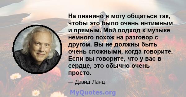 На пианино я могу общаться так, чтобы это было очень интимным и прямым. Мой подход к музыке немного похож на разговор с другом. Вы не должны быть очень сложными, когда говорите. Если вы говорите, что у вас в сердце, это 