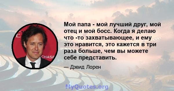 Мой папа - мой лучший друг, мой отец и мой босс. Когда я делаю что -то захватывающее, и ему это нравится, это кажется в три раза больше, чем вы можете себе представить.