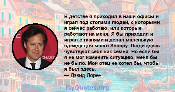 В детстве я приходил в наши офисы и играл под столами людей, с которыми я сейчас работаю, или которые работают на меня. Я бы приходил и играл с тканями и делал маленькую одежду для моего Snoopy. Люди здесь чувствуют