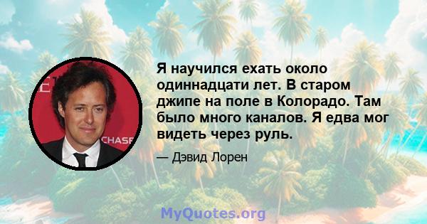 Я научился ехать около одиннадцати лет. В старом джипе на поле в Колорадо. Там было много каналов. Я едва мог видеть через руль.