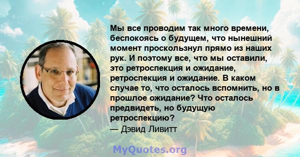 Мы все проводим так много времени, беспокоясь о будущем, что нынешний момент проскользнул прямо из наших рук. И поэтому все, что мы оставили, это ретроспекция и ожидание, ретроспекция и ожидание. В каком случае то, что