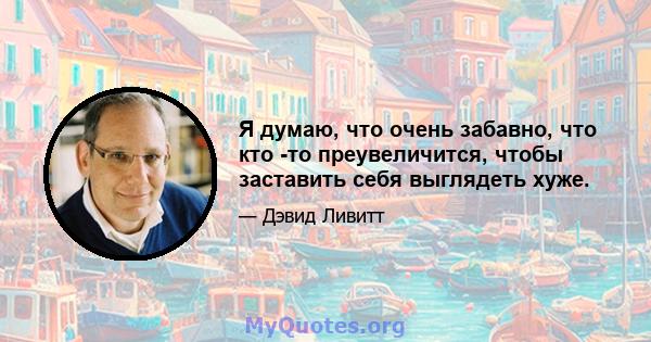 Я думаю, что очень забавно, что кто -то преувеличится, чтобы заставить себя выглядеть хуже.