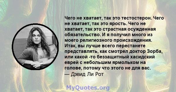 Чего не хватает, так это тестостерон. Чего не хватает, так это ярость. Чего не хватает, так это страстная осужденная обязательство. И я получил много из моего религиозного происхождения. Итак, вы лучше всего перестанете 