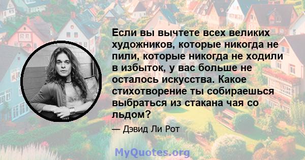 Если вы вычтете всех великих художников, которые никогда не пили, которые никогда не ходили в избыток, у вас больше не осталось искусства. Какое стихотворение ты собираешься выбраться из стакана чая со льдом?