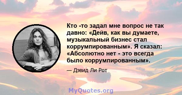 Кто -то задал мне вопрос не так давно: «Дейв, как вы думаете, музыкальный бизнес стал коррумпированным». Я сказал: «Абсолютно нет - это всегда было коррумпированным».