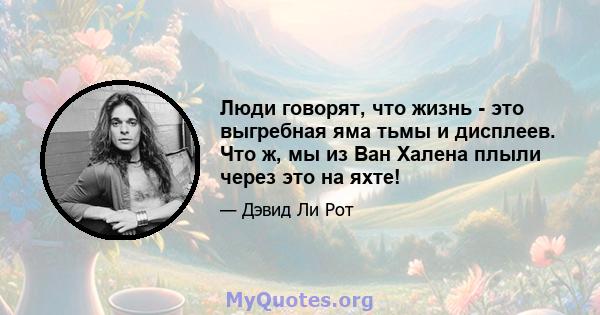 Люди говорят, что жизнь - это выгребная яма тьмы и дисплеев. Что ж, мы из Ван Халена плыли через это на яхте!