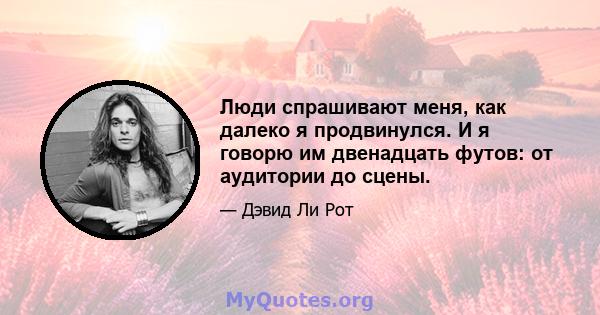 Люди спрашивают меня, как далеко я продвинулся. И я говорю им двенадцать футов: от аудитории до сцены.