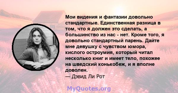 Мои видения и фантазии довольно стандартные. Единственная разница в том, что я должен это сделать, а большинство из нас - нет. Кроме того, я довольно стандартный парень. Дайте мне девушку с чувством юмора, кислого