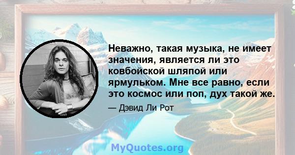 Неважно, такая музыка, не имеет значения, является ли это ковбойской шляпой или ярмульком. Мне все равно, если это космос или поп, дух такой же.