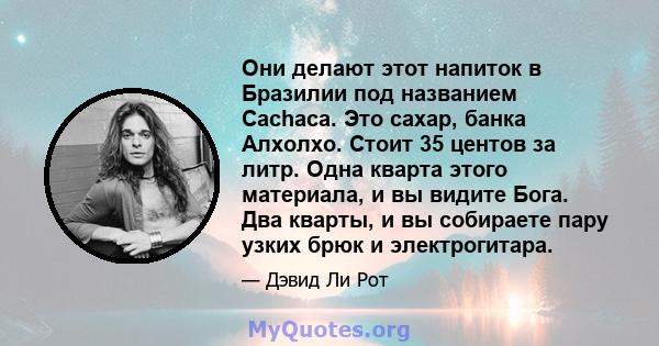 Они делают этот напиток в Бразилии под названием Cachaca. Это сахар, банка Алхолхо. Стоит 35 центов за литр. Одна кварта этого материала, и вы видите Бога. Два кварты, и вы собираете пару узких брюк и электрогитара.