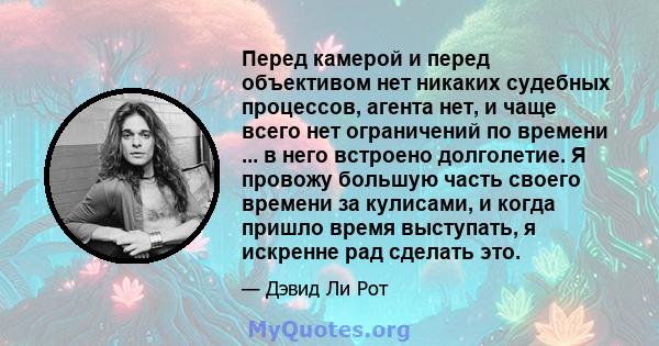 Перед камерой и перед объективом нет никаких судебных процессов, агента нет, и чаще всего нет ограничений по времени ... в него встроено долголетие. Я провожу большую часть своего времени за кулисами, и когда пришло