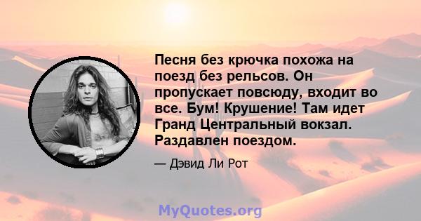 Песня без крючка похожа на поезд без рельсов. Он пропускает повсюду, входит во все. Бум! Крушение! Там идет Гранд Центральный вокзал. Раздавлен поездом.