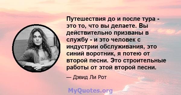 Путешествия до и после тура - это то, что вы делаете. Вы действительно призваны в службу - и это человек с индустрии обслуживания, это синий воротник, я потею от второй песни. Это строительные работы от этой второй