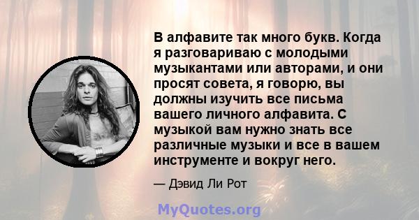 В алфавите так много букв. Когда я разговариваю с молодыми музыкантами или авторами, и они просят совета, я говорю, вы должны изучить все письма вашего личного алфавита. С музыкой вам нужно знать все различные музыки и