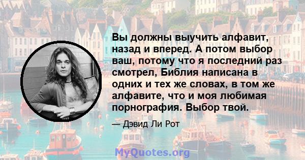 Вы должны выучить алфавит, назад и вперед. А потом выбор ваш, потому что я последний раз смотрел, Библия написана в одних и тех же словах, в том же алфавите, что и моя любимая порнография. Выбор твой.