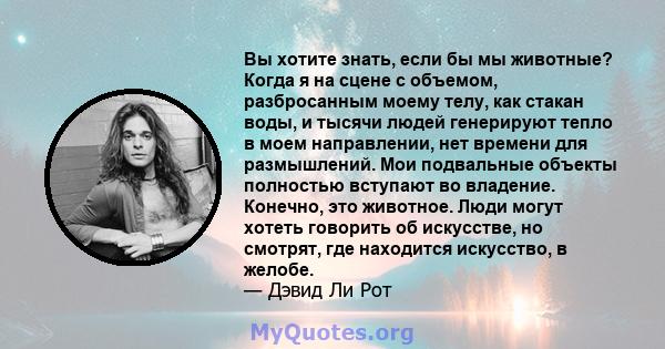 Вы хотите знать, если бы мы животные? Когда я на сцене с объемом, разбросанным моему телу, как стакан воды, и тысячи людей генерируют тепло в моем направлении, нет времени для размышлений. Мои подвальные объекты