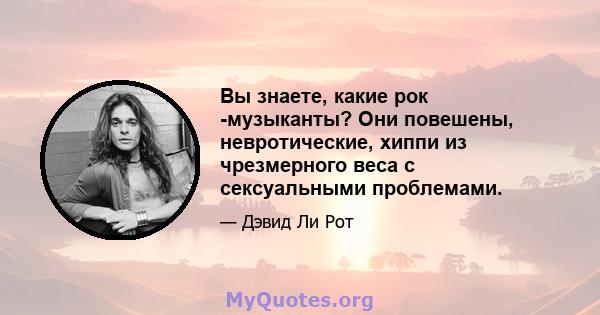 Вы знаете, какие рок -музыканты? Они повешены, невротические, хиппи из чрезмерного веса с сексуальными проблемами.