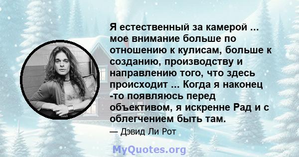 Я естественный за камерой ... мое внимание больше по отношению к кулисам, больше к созданию, производству и направлению того, что здесь происходит ... Когда я наконец -то появляюсь перед объективом, я искренне Рад и с