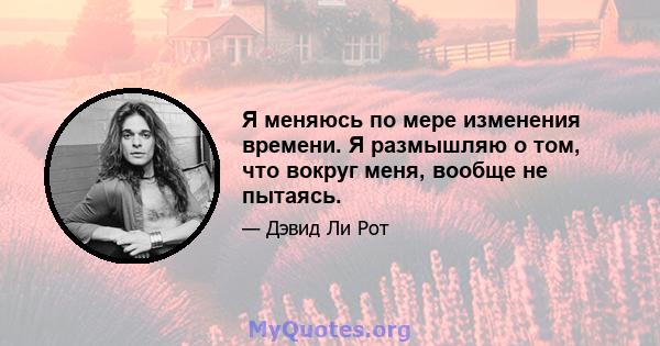 Я меняюсь по мере изменения времени. Я размышляю о том, что вокруг меня, вообще не пытаясь.