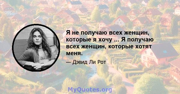 Я не получаю всех женщин, которые я хочу ... Я получаю всех женщин, которые хотят меня.