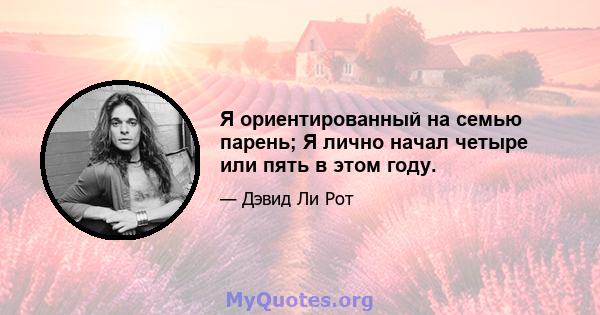 Я ориентированный на семью парень; Я лично начал четыре или пять в этом году.