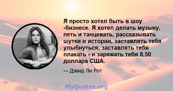 Я просто хотел быть в шоу -бизнесе. Я хотел делать музыку, петь и танцевать, рассказывать шутки и истории, заставлять тебя улыбнуться, заставлять тебя плакать - и заряжать тебя 8,50 доллара США.