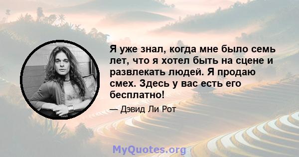 Я уже знал, когда мне было семь лет, что я хотел быть на сцене и развлекать людей. Я продаю смех. Здесь у вас есть его бесплатно!