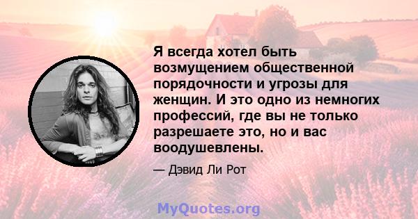 Я всегда хотел быть возмущением общественной порядочности и угрозы для женщин. И это одно из немногих профессий, где вы не только разрешаете это, но и вас воодушевлены.