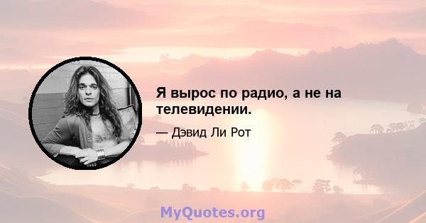 Я вырос по радио, а не на телевидении.