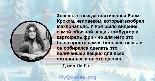 Знаешь, я всегда восхищался Рэем Кроком, человеком, который изобрел Макдональдс. У Рэя было видение самой обычной вещи - гамбургер и картофель фри - но для него это была просто самая большая вещь, и он собирался сделать 