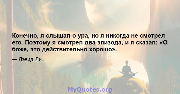 Конечно, я слышал о ура, но я никогда не смотрел его. Поэтому я смотрел два эпизода, и я сказал: «О боже, это действительно хорошо».