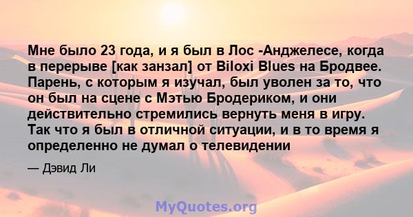 Мне было 23 года, и я был в Лос -Анджелесе, когда в перерыве [как занзал] от Biloxi Blues на Бродвее. Парень, с которым я изучал, был уволен за то, что он был на сцене с Мэтью Бродериком, и они действительно стремились