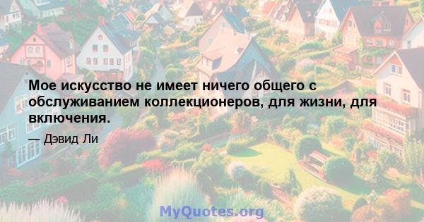 Мое искусство не имеет ничего общего с обслуживанием коллекционеров, для жизни, для включения.