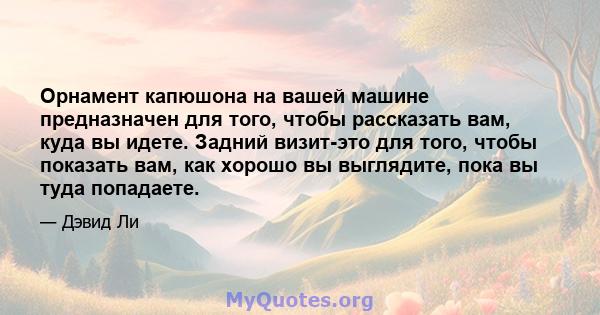 Орнамент капюшона на вашей машине предназначен для того, чтобы рассказать вам, куда вы идете. Задний визит-это для того, чтобы показать вам, как хорошо вы выглядите, пока вы туда попадаете.