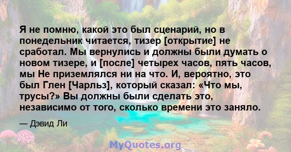 Я не помню, какой это был сценарий, но в понедельник читается, тизер [открытие] не сработал. Мы вернулись и должны были думать о новом тизере, и [после] четырех часов, пять часов, мы Не приземлялся ни на что. И,