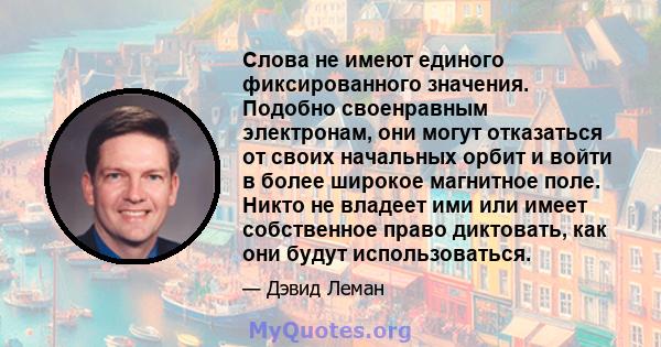 Слова не имеют единого фиксированного значения. Подобно своенравным электронам, они могут отказаться от своих начальных орбит и войти в более широкое магнитное поле. Никто не владеет ими или имеет собственное право