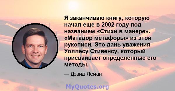 Я заканчиваю книгу, которую начал еще в 2002 году под названием «Стихи в манере». «Матадор метафоры» из этой рукописи. Это дань уважения Уоллесу Стивенсу, который присваивает определенные его методы.